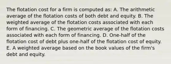 The flotation cost for a firm is computed as: A. The arithmetic average of the flotation costs of both debt and equity. B. The <a href='https://www.questionai.com/knowledge/koL1NUNNcJ-weighted-average' class='anchor-knowledge'>weighted average</a> of the flotation costs associated with each form of financing. C. The geometric average of the flotation costs associated with each form of financing. D. One-half of the flotation cost of debt plus one-half of the flotation cost of equity. E. A weighted average based on the book values of the firm's debt and equity.