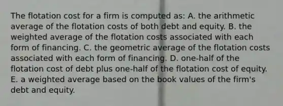 The flotation cost for a firm is computed as: A. the arithmetic average of the flotation costs of both debt and equity. B. the weighted average of the flotation costs associated with each form of financing. C. the geometric average of the flotation costs associated with each form of financing. D. one-half of the flotation cost of debt plus one-half of the flotation cost of equity. E. a weighted average based on the book values of the firm's debt and equity.