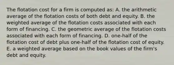 The flotation cost for a firm is computed as: A. the arithmetic average of the flotation costs of both debt and equity. B. the weighted average of the flotation costs associated with each form of financing. C. the geometric average of the flotation costs associated with each form of financing. D. one-half of the flotation cost of debt plus one-half of the flotation cost of equity. E. a weighted average based on the book values of the firm's debt and equity.