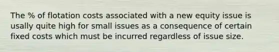 The % of flotation costs associated with a new equity issue is usally quite high for small issues as a consequence of certain fixed costs which must be incurred regardless of issue size.