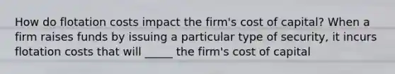 How do flotation costs impact the firm's cost of capital? When a firm raises funds by issuing a particular type of security, it incurs flotation costs that will _____ the firm's cost of capital