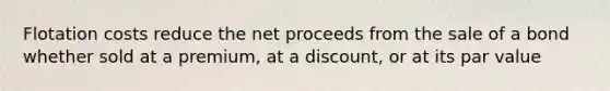 Flotation costs reduce the net proceeds from the sale of a bond whether sold at a premium, at a discount, or at its par value