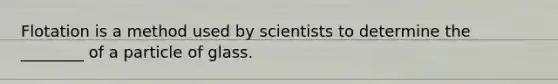 Flotation is a method used by scientists to determine the ________ of a particle of glass.