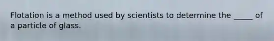 Flotation is a method used by scientists to determine the _____ of a particle of glass.
