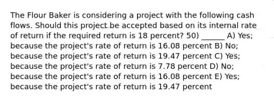 The Flour Baker is considering a project with the following cash flows. Should this project be accepted based on its internal rate of return if the required return is 18 percent? 50) ______ A) Yes; because the project's rate of return is 16.08 percent B) No; because the project's rate of return is 19.47 percent C) Yes; because the project's rate of return is 7.78 percent D) No; because the project's rate of return is 16.08 percent E) Yes; because the project's rate of return is 19.47 percent