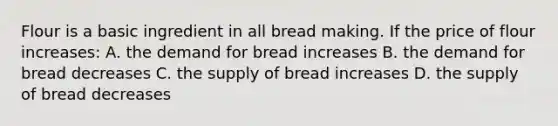 Flour is a basic ingredient in all bread making. If the price of flour increases: A. the demand for bread increases B. the demand for bread decreases C. the supply of bread increases D. the supply of bread decreases