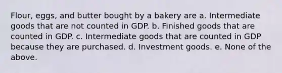 Flour, eggs, and butter bought by a bakery are a. Intermediate goods that are not counted in GDP. b. Finished goods that are counted in GDP. c. Intermediate goods that are counted in GDP because they are purchased. d. Investment goods. e. None of the above.