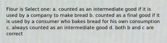 Flour is Select one: a. counted as an intermediate good if it is used by a company to make bread b. counted as a final good if it is used by a consumer who bakes bread for his own consumption c. always counted as an intermediate good d. both b and c are correct