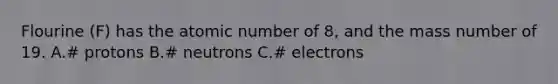 Flourine (F) has the atomic number of 8, and the mass number of 19. A.# protons B.# neutrons C.# electrons