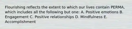 Flourishing reflects the extent to which our lives contain PERMA, which includes all the following but one: A. Positive emotions B. Engagement C. Positive relationships D. Mindfulness E. Accomplishment