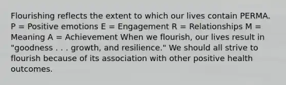 Flourishing reflects the extent to which our lives contain PERMA. P = Positive emotions E = Engagement R = Relationships M = Meaning A = Achievement When we flourish, our lives result in "goodness . . . growth, and resilience." We should all strive to flourish because of its association with other positive health outcomes.