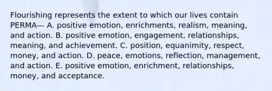 Flourishing represents the extent to which our lives contain PERMA— A. positive emotion, enrichments, realism, meaning, and action. B. positive emotion, engagement, relationships, meaning, and achievement. C. position, equanimity, respect, money, and action. D. peace, emotions, reflection, management, and action. E. positive emotion, enrichment, relationships, money, and acceptance.