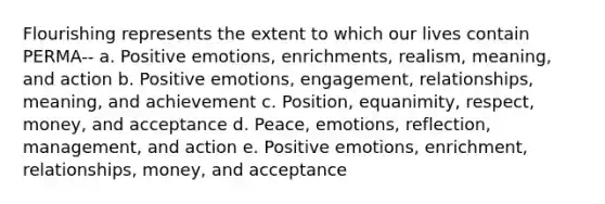 Flourishing represents the extent to which our lives contain PERMA-- a. Positive emotions, enrichments, realism, meaning, and action b. Positive emotions, engagement, relationships, meaning, and achievement c. Position, equanimity, respect, money, and acceptance d. Peace, emotions, reflection, management, and action e. Positive emotions, enrichment, relationships, money, and acceptance