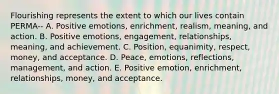 Flourishing represents the extent to which our lives contain PERMA-- A. Positive emotions, enrichment, realism, meaning, and action. B. Positive emotions, engagement, relationships, meaning, and achievement. C. Position, equanimity, respect, money, and acceptance. D. Peace, emotions, reflections, management, and action. E. Positive emotion, enrichment, relationships, money, and acceptance.