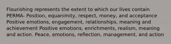 Flourishing represents the extent to which our lives contain PERMA- Position, equanimity, respect, money, and acceptance Positive emotions, engagement, relationships, meaning and achievement Positive emotions, enrichments, realism, meaning and action. Peace, emotions, reflection, management, and action