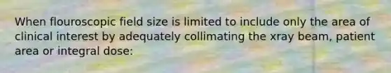 When flouroscopic field size is limited to include only the area of clinical interest by adequately collimating the xray beam, patient area or integral dose: