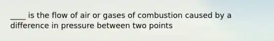 ____ is the flow of air or gases of combustion caused by a difference in pressure between two points