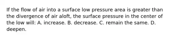 If the flow of air into a surface low pressure area is greater than the divergence of air aloft, the surface pressure in the center of the low will: A. increase. B. decrease. C. remain the same. D. deepen.