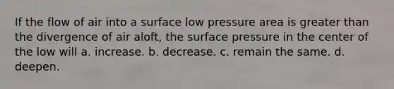 If the flow of air into a surface low pressure area is <a href='https://www.questionai.com/knowledge/ktgHnBD4o3-greater-than' class='anchor-knowledge'>greater than</a> the divergence of air aloft, the surface pressure in the center of the low will a. increase. b. decrease. c. remain the same. d. deepen.