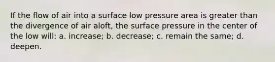 If the flow of air into a surface low pressure area is <a href='https://www.questionai.com/knowledge/ktgHnBD4o3-greater-than' class='anchor-knowledge'>greater than</a> the divergence of air aloft, the surface pressure in the center of the low will: a. increase; b. decrease; c. remain the same; d. deepen.