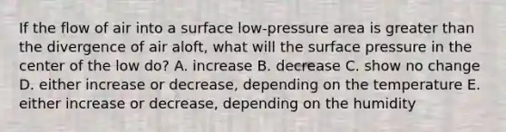 If the flow of air into a surface low-pressure area is <a href='https://www.questionai.com/knowledge/ktgHnBD4o3-greater-than' class='anchor-knowledge'>greater than</a> the divergence of air aloft, what will the surface pressure in the center of the low do? A. increase B. decrease C. show no change D. either increase or decrease, depending on the temperature E. either increase or decrease, depending on the humidity