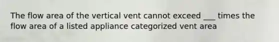 The flow area of the vertical vent cannot exceed ___ times the flow area of a listed appliance categorized vent area