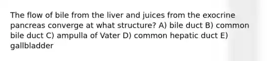 The flow of bile from the liver and juices from the exocrine pancreas converge at what structure? A) bile duct B) common bile duct C) ampulla of Vater D) common hepatic duct E) gallbladder