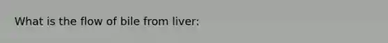 What is the flow of bile from liver: