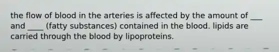 the flow of blood in the arteries is affected by the amount of ___ and ____ (fatty substances) contained in the blood. lipids are carried through the blood by lipoproteins.