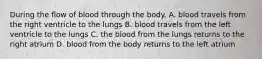 During the flow of blood through the body. A. blood travels from the right ventricle to the lungs B. blood travels from the left ventricle to the lungs C. the blood from the lungs returns to the right atrium D. blood from the body returns to the left atrium