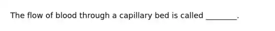 The flow of blood through a capillary bed is called ________.