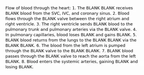 Flow of blood through the heart: 1. The BLANK BLANK receives BLANK blood from the SVC, IVC, and coronary sinus. 2. Blood flows through the BLANK valve between the right atrium and right ventricle. 3. The right ventricle sends BLANK blood to the pulmonary trunk and pulmonary arteries via the BLANK valve. 4. In pulmonary capillaries, blood loses BLANK and gains BLANK. 5. BLANK blood returns from the lungs to the BLANK BLANK via the BLANK BLANK. 6. The blood from the left atrium is pumped through the BLANK valve to the BLANK BLANK. 7. BLANK blood passes through the BLANK valve to reach the aorta from the left BLANK. 8. Blood enters the systemic arteries, gaining BLANK and losing BLANK.