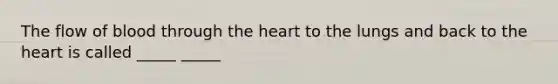 The flow of blood through the heart to the lungs and back to the heart is called _____ _____