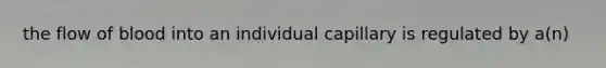 the flow of blood into an individual capillary is regulated by a(n)