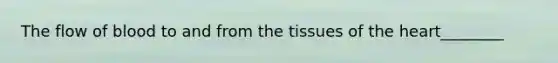 The flow of blood to and from the tissues of the heart________