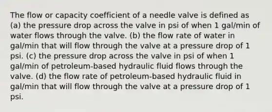 The flow or capacity coefficient of a needle valve is defined as (a) the pressure drop across the valve in psi of when 1 gal/min of water flows through the valve. (b) the flow rate of water in gal/min that will flow through the valve at a pressure drop of 1 psi. (c) the pressure drop across the valve in psi of when 1 gal/min of petroleum-based hydraulic fluid flows through the valve. (d) the flow rate of petroleum-based hydraulic fluid in gal/min that will flow through the valve at a pressure drop of 1 psi.