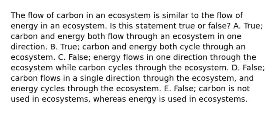 The flow of carbon in an ecosystem is similar to the flow of energy in an ecosystem. Is this statement true or false? A. True; carbon and energy both flow through an ecosystem in one direction. B. True; carbon and energy both cycle through an ecosystem. C. False; energy flows in one direction through the ecosystem while carbon cycles through the ecosystem. D. False; carbon flows in a single direction through the ecosystem, and energy cycles through the ecosystem. E. False; carbon is not used in ecosystems, whereas energy is used in ecosystems.