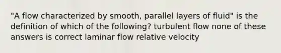 "A flow characterized by smooth, parallel layers of fluid" is the definition of which of the following? turbulent flow none of these answers is correct laminar flow relative velocity