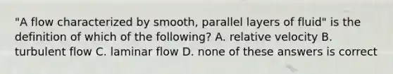 "A flow characterized by smooth, parallel layers of fluid" is the definition of which of the following? A. relative velocity B. turbulent flow C. laminar flow D. none of these answers is correct