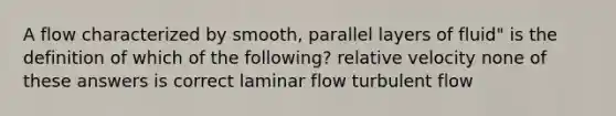 A flow characterized by smooth, parallel layers of fluid" is the definition of which of the following? relative velocity none of these answers is correct laminar flow turbulent flow