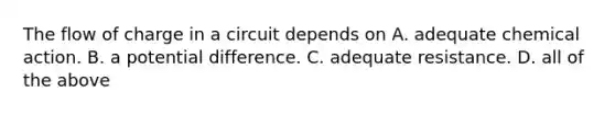 The flow of charge in a circuit depends on A. adequate chemical action. B. a potential difference. C. adequate resistance. D. all of the above