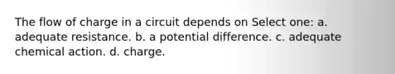 The flow of charge in a circuit depends on Select one: a. adequate resistance. b. a potential difference. c. adequate chemical action. d. charge.