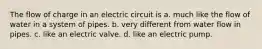 The flow of charge in an electric circuit is a. much like the flow of water in a system of pipes. b. very different from water flow in pipes. c. like an electric valve. d. like an electric pump.