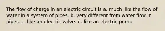 The flow of charge in an electric circuit is a. much like the flow of water in a system of pipes. b. very different from water flow in pipes. c. like an electric valve. d. like an electric pump.