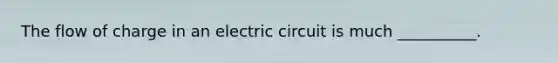 The flow of charge in an electric circuit is much __________.