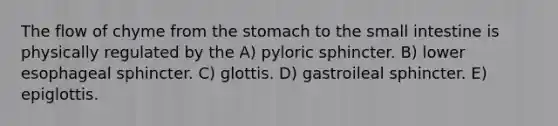 The flow of chyme from <a href='https://www.questionai.com/knowledge/kLccSGjkt8-the-stomach' class='anchor-knowledge'>the stomach</a> to <a href='https://www.questionai.com/knowledge/kt623fh5xn-the-small-intestine' class='anchor-knowledge'>the small intestine</a> is physically regulated by the A) pyloric sphincter. B) lower esophageal sphincter. C) glottis. D) gastroileal sphincter. E) epiglottis.