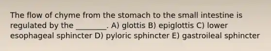 The flow of chyme from the stomach to the small intestine is regulated by the ________. A) glottis B) epiglottis C) lower esophageal sphincter D) pyloric sphincter E) gastroileal sphincter