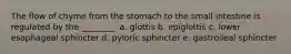 The flow of chyme from the stomach to the small intestine is regulated by the ________. a. glottis b. epiglottis c. lower esophageal sphincter d. pyloric sphincter e. gastroileal sphincter