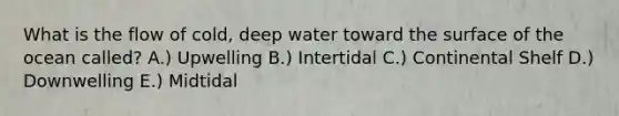 What is the flow of cold, deep water toward the surface of the ocean called? A.) Upwelling B.) Intertidal C.) Continental Shelf D.) Downwelling E.) Midtidal