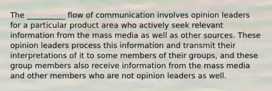 The __________ flow of communication involves opinion leaders for a particular product area who actively seek relevant information from the mass media as well as other sources. These opinion leaders process this information and transmit their interpretations of it to some members of their groups, and these group members also receive information from the mass media and other members who are not opinion leaders as well.